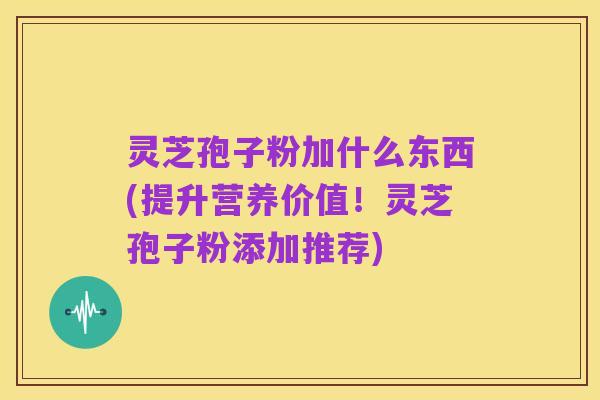 灵芝孢子粉加什么东西(提升营养价值!灵芝孢子粉添加推荐)