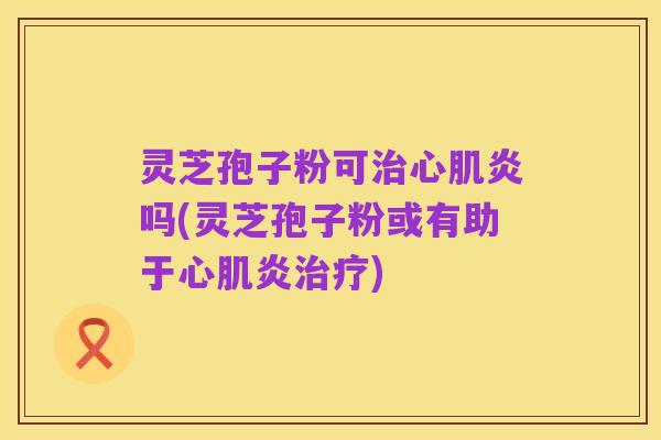 灵芝孢子粉可治心肌炎吗(灵芝孢子粉或有助于心肌炎治疗)