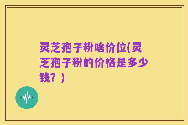 灵芝孢子粉啥价位(灵芝孢子粉的价格是多少钱？)