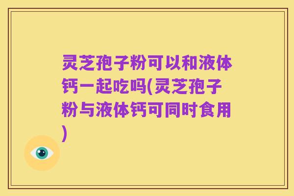 灵芝孢子粉可以和液体钙一起吃吗(灵芝孢子粉与液体钙可同时食用)
