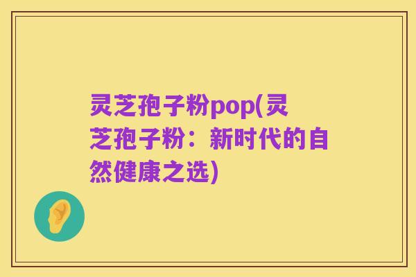 灵芝孢子粉pop(灵芝孢子粉：新时代的自然健康之选)