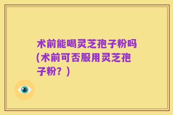 术前能喝灵芝孢子粉吗(术前可否服用灵芝孢子粉?)
