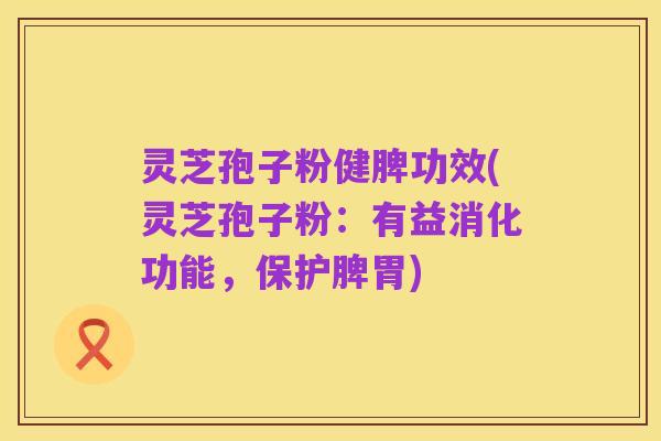 灵芝孢子粉健脾功效(灵芝孢子粉:有益消化功能,保护脾胃)