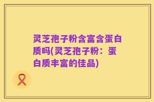 灵芝孢子粉含富含蛋白质吗(灵芝孢子粉:蛋白质丰富的佳品)