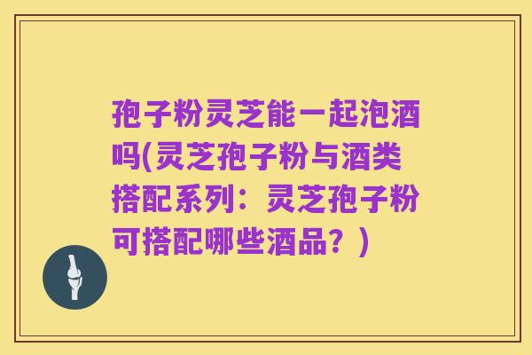 孢子粉灵芝能一起泡酒吗(灵芝孢子粉与酒类搭配系列:灵芝孢子粉可搭配哪些酒品?)