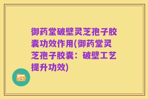御药堂破壁灵芝孢子胶囊功效作用(御药堂灵芝孢子胶囊:破壁工艺提升功效)