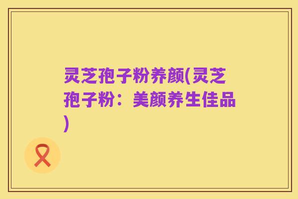 灵芝孢子粉养颜(灵芝孢子粉：美颜养生佳品)