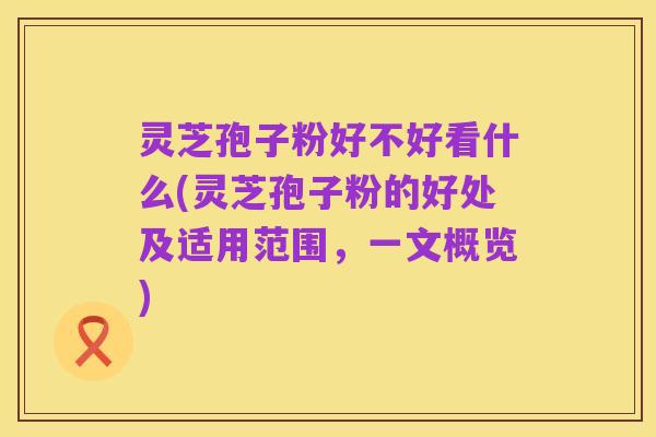灵芝孢子粉好不好看什么(灵芝孢子粉的好处及适用范围,一文概览)