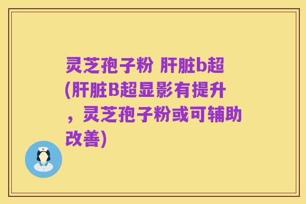 灵芝孢子粉 肝脏b超(肝脏B超显影有提升，灵芝孢子粉或可辅助改善)