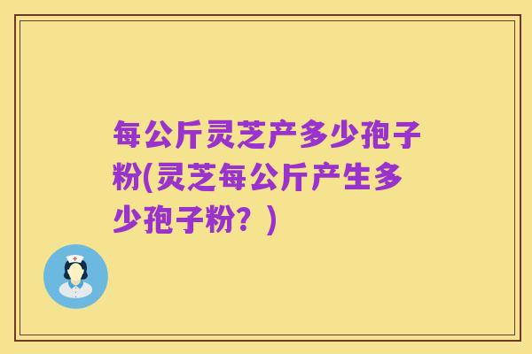 每公斤灵芝产多少孢子粉(灵芝每公斤产生多少孢子粉?)