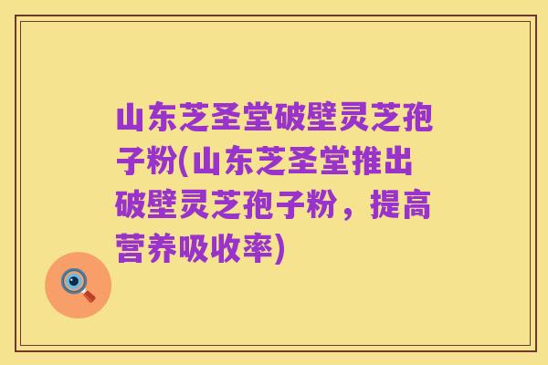 山东芝圣堂破壁灵芝孢子粉(山东芝圣堂推出破壁灵芝孢子粉,提高营养吸收率)