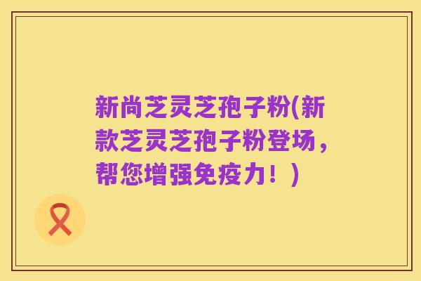 新尚芝灵芝孢子粉(新款芝灵芝孢子粉登场，帮您增强免疫力！)