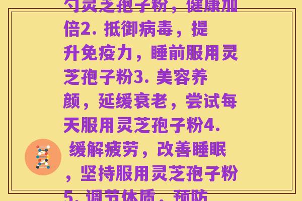 每天服灵芝孢子粉(1. 养生必备!每日一勺灵芝孢子粉,健康加倍2. 抵御病毒,提升免疫力,睡前服用灵芝孢子粉3. 美容养颜,延缓衰老,尝试每天服用灵芝孢子粉4. 缓解疲劳,改善睡眠,坚持服用灵芝孢子粉5. 调节体质,预防疾病,日常服用灵芝孢子粉)