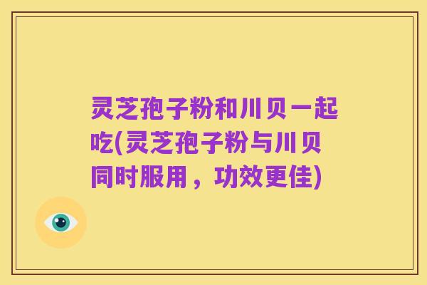 灵芝孢子粉和川贝一起吃(灵芝孢子粉与川贝同时服用,功效更佳)