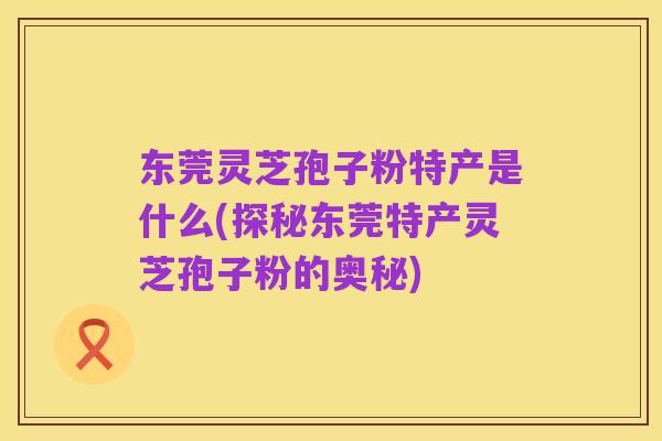 东莞灵芝孢子粉特产是什么(探秘东莞特产灵芝孢子粉的奥秘)