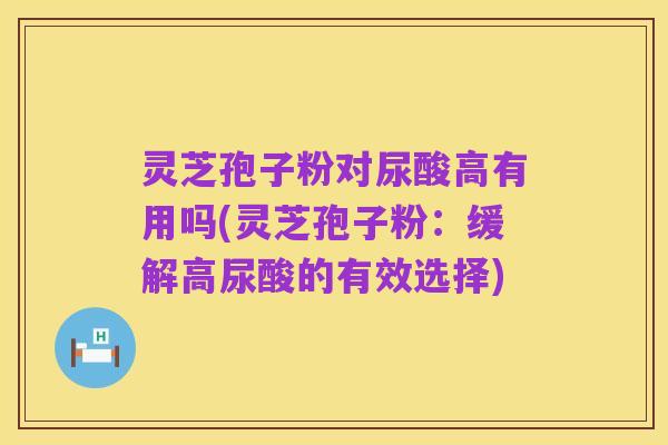 灵芝孢子粉对尿酸高有用吗(灵芝孢子粉：缓解高尿酸的有效选择)