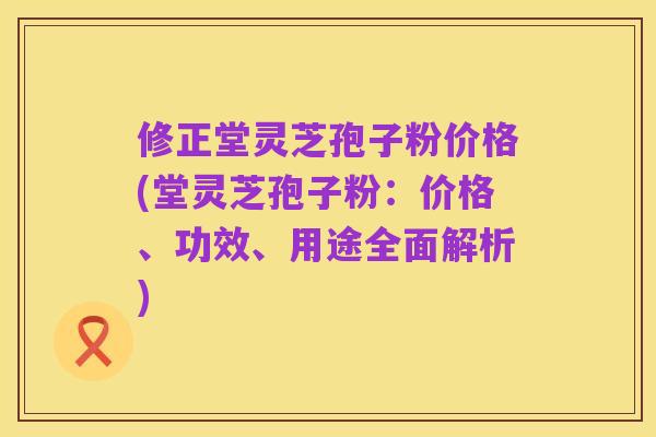 修正堂灵芝孢子粉价格(堂灵芝孢子粉:价格、功效、用途全面解析)