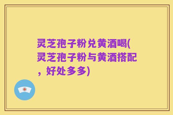 灵芝孢子粉兑黄酒喝(灵芝孢子粉与黄酒搭配,好处多多)