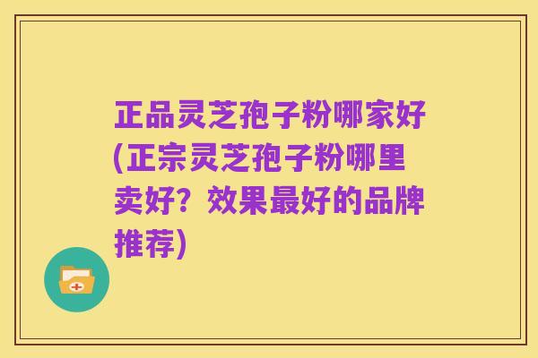 正品灵芝孢子粉哪家好(正宗灵芝孢子粉哪里卖好？效果最好的品牌推荐)