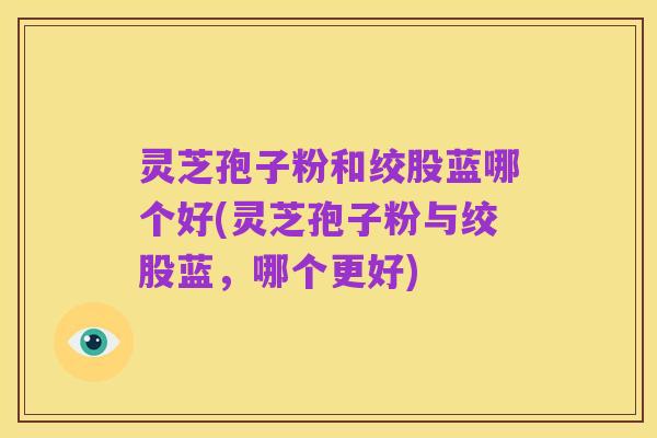 灵芝孢子粉和绞股蓝哪个好(灵芝孢子粉与绞股蓝,哪个更好)