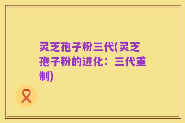 灵芝孢子粉三代(灵芝孢子粉的进化:三代重制)