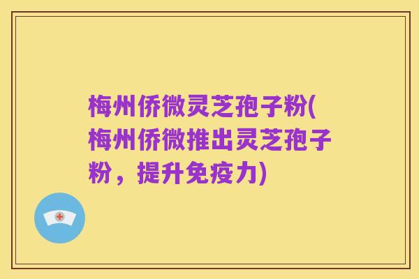 梅州侨微灵芝孢子粉(梅州侨微推出灵芝孢子粉,提升免疫力)