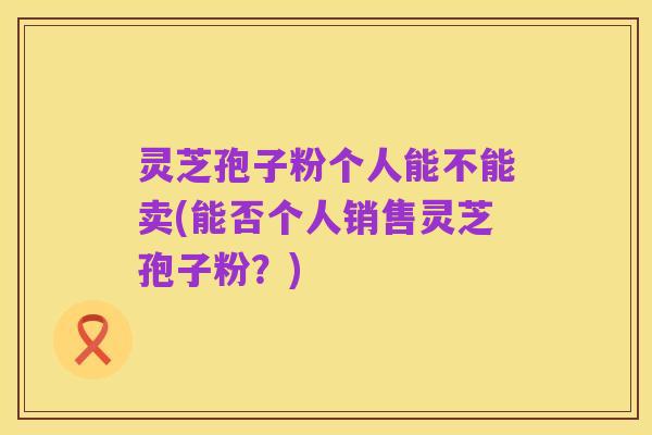 灵芝孢子粉个人能不能卖(能否个人销售灵芝孢子粉?)