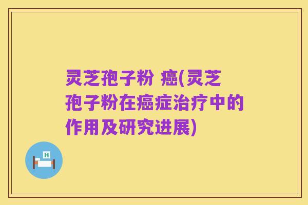 灵芝孢子粉 癌(灵芝孢子粉在癌症治疗中的作用及研究进展)