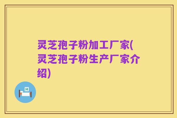 灵芝孢子粉加工厂家(灵芝孢子粉生产厂家介绍)