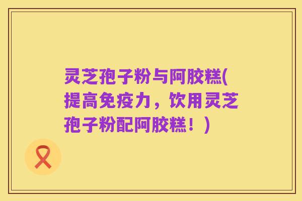 灵芝孢子粉与阿胶糕(提高免疫力，饮用灵芝孢子粉配阿胶糕！)