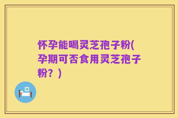 怀孕能喝灵芝孢子粉(孕期可否食用灵芝孢子粉?)