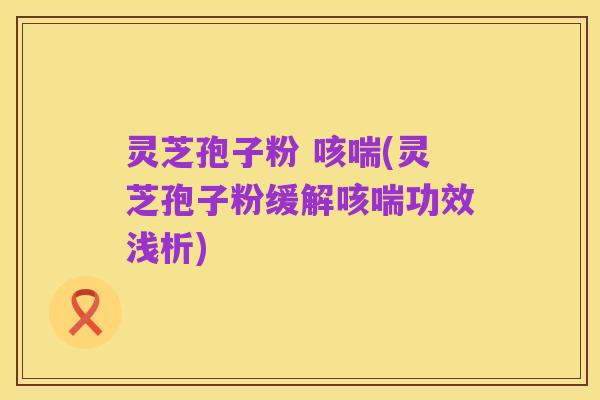 灵芝孢子粉 咳喘(灵芝孢子粉缓解咳喘功效浅析)