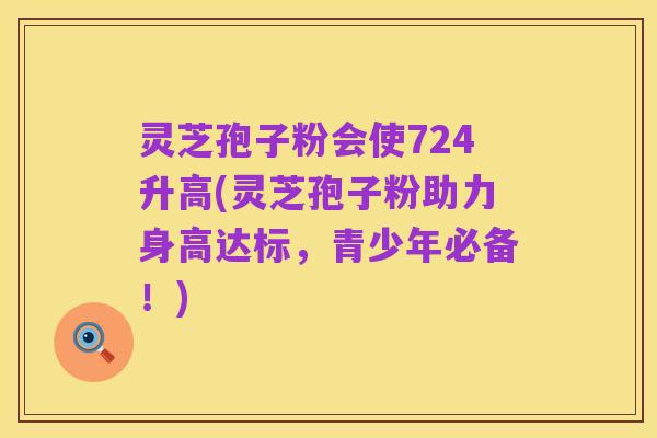 灵芝孢子粉会使724升高(灵芝孢子粉助力身高达标，青少年必备！)