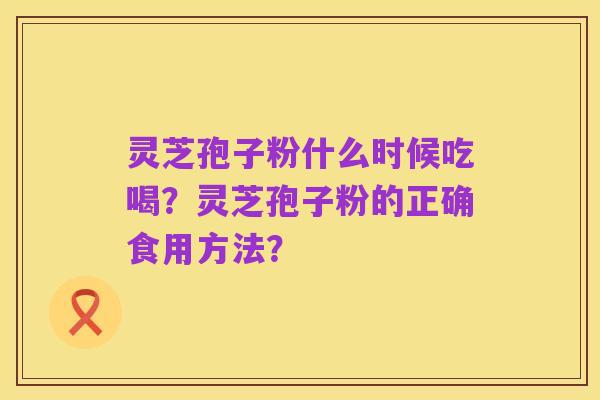 灵芝孢子粉什么时候吃喝?灵芝孢子粉的正确食用方法?