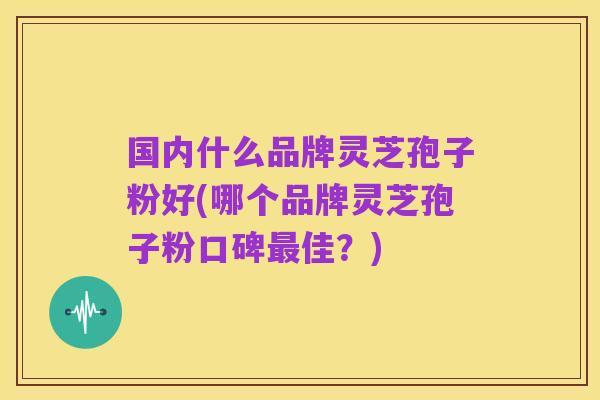 国内什么品牌灵芝孢子粉好(哪个品牌灵芝孢子粉口碑最佳?)