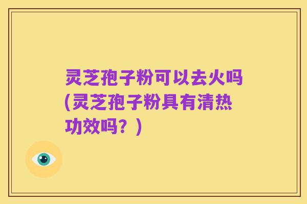 灵芝孢子粉可以去火吗(灵芝孢子粉具有清热功效吗?)
