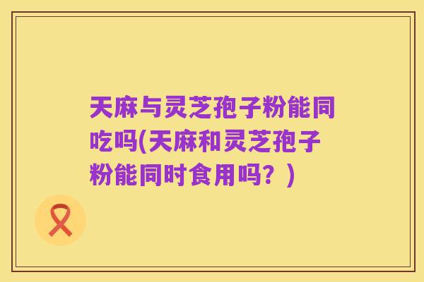 天麻与灵芝孢子粉能同吃吗(天麻和灵芝孢子粉能同时食用吗?)