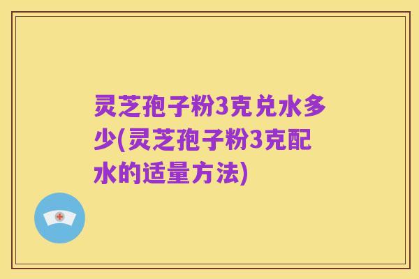 灵芝孢子粉3克兑水多少(灵芝孢子粉3克配水的适量方法)