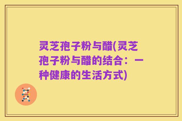 灵芝孢子粉与醋(灵芝孢子粉与醋的结合:一种健康的生活方式)