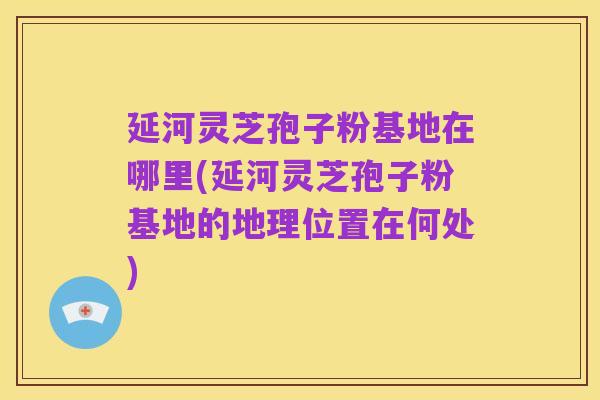 延河灵芝孢子粉基地在哪里(延河灵芝孢子粉基地的地理位置在何处)