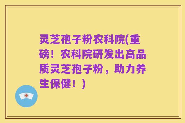 灵芝孢子粉农科院(重磅！农科院研发出高品质灵芝孢子粉，助力养生保健！)