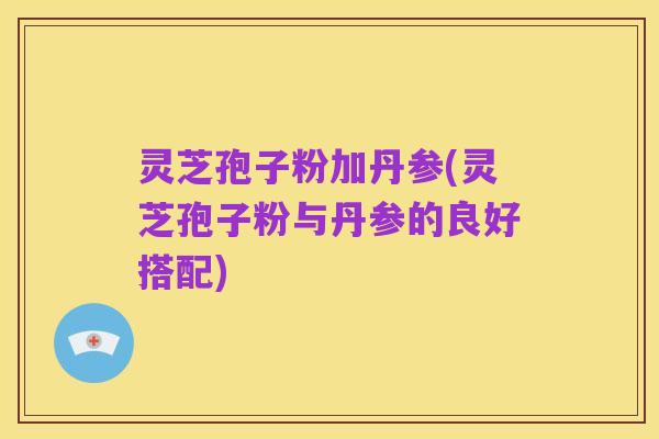 灵芝孢子粉加丹参(灵芝孢子粉与丹参的良好搭配)