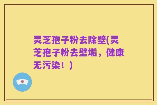 灵芝孢子粉去除壁(灵芝孢子粉去壁垢,健康无污染!)