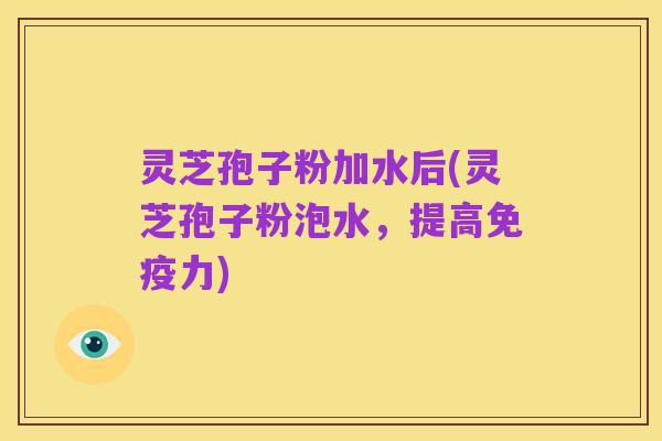 灵芝孢子粉加水后(灵芝孢子粉泡水,提高免疫力)