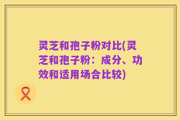 灵芝和孢子粉对比(灵芝和孢子粉:成分、功效和适用场合比较)