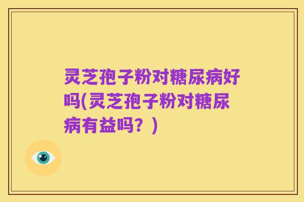 灵芝孢子粉对糖尿病好吗(灵芝孢子粉对糖尿病有益吗？)