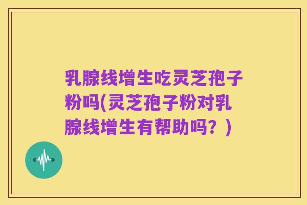 乳腺线增生吃灵芝孢子粉吗(灵芝孢子粉对乳腺线增生有帮助吗？)
