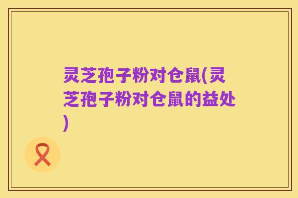 灵芝孢子粉对仓鼠(灵芝孢子粉对仓鼠的益处)