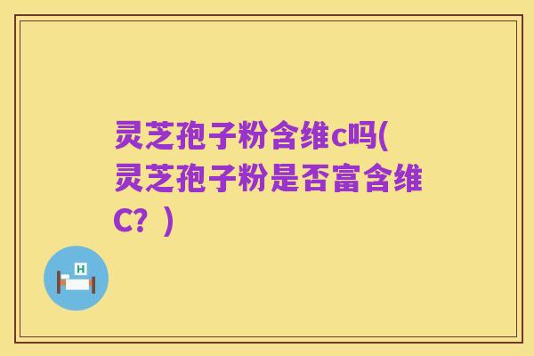 灵芝孢子粉含维c吗(灵芝孢子粉是否富含维C?)