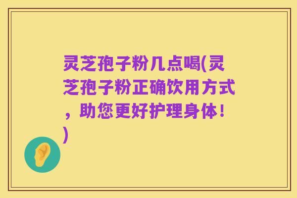 灵芝孢子粉几点喝(灵芝孢子粉正确饮用方式,助您更好护理身体!)